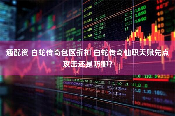 通配资 白蛇传奇包区折扣 白蛇传奇仙职天赋先点攻击还是防御？