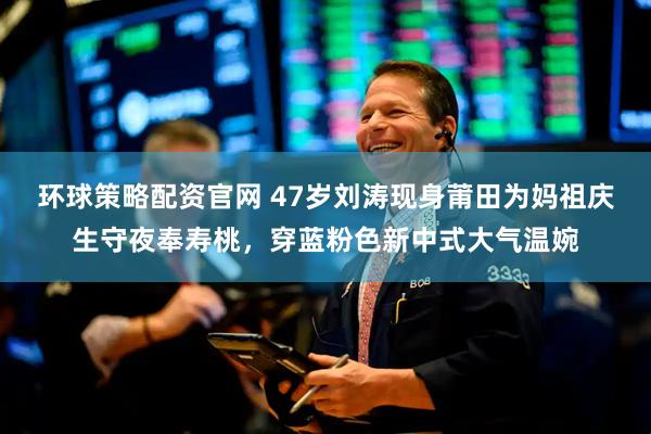 环球策略配资官网 47岁刘涛现身莆田为妈祖庆生守夜奉寿桃，穿蓝粉色新中式大气温婉