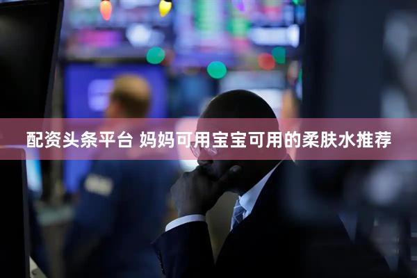 配资头条平台 妈妈可用宝宝可用的柔肤水推荐
