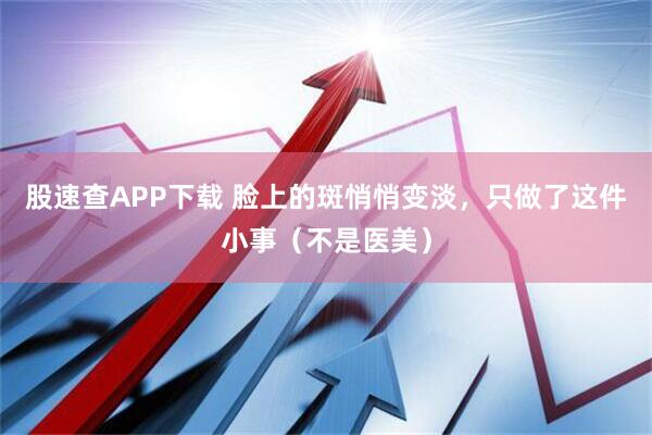 股速查APP下载 脸上的斑悄悄变淡，只做了这件小事（不是医美）