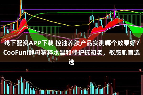 线下配资APP下载 控油养肤产品实测哪个效果好？CooFuni酵母精粹水温和修护抗初老，敏感肌首选