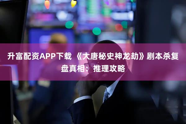 升富配资APP下载 《大唐秘史神龙劫》剧本杀复盘真相：推理攻略