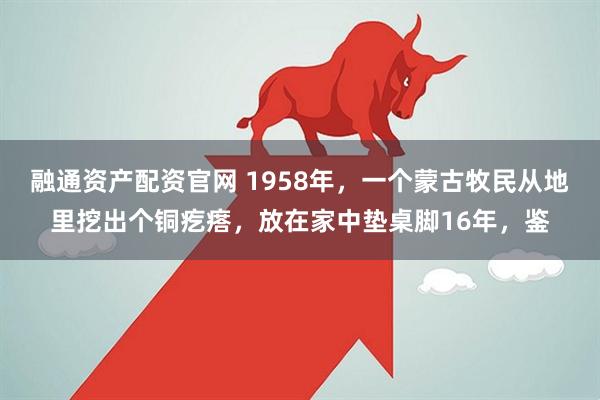 融通资产配资官网 1958年，一个蒙古牧民从地里挖出个铜疙瘩，放在家中垫桌脚16年，鉴